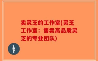 卖灵芝的工作室(灵芝工作室：售卖高品质灵芝的专业团队)
