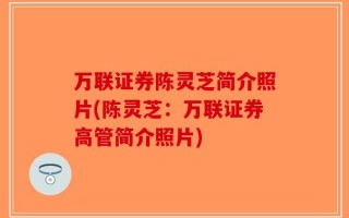 万联证券陈灵芝简介照片(陈灵芝：万联证券高管简介照片)