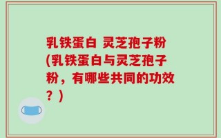 乳铁蛋白 灵芝孢子粉(乳铁蛋白与灵芝孢子粉，有哪些共同的功效？)