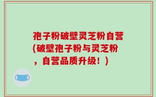 孢子粉破壁灵芝粉自营(破壁孢子粉与灵芝粉，自营品质升级！)