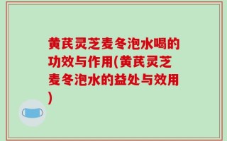 黄芪灵芝麦冬泡水喝的功效与作用(黄芪灵芝麦冬泡水的益处与效用)