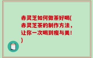 赤灵芝如何做茶好喝(赤灵芝茶的制作方法，让你一次喝到瘦与美！)