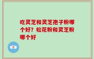 吃灵芝和灵芝孢子粉哪个好？松花粉和灵芝粉哪个好
