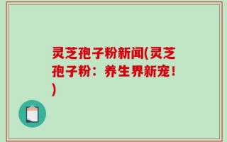 灵芝孢子粉新闻(灵芝孢子粉：养生界新宠！)