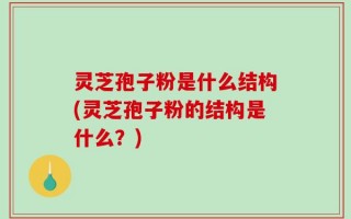 灵芝孢子粉是什么结构(灵芝孢子粉的结构是什么？)