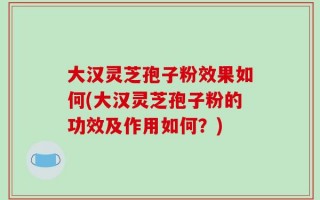 大汉灵芝孢子粉效果如何(大汉灵芝孢子粉的功效及作用如何？)