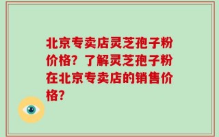 北京专卖店灵芝孢子粉价格？了解灵芝孢子粉在北京专卖店的销售价格？