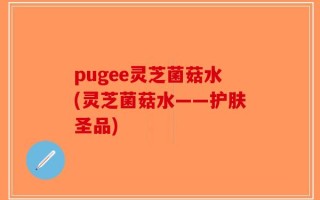 pugee灵芝菌菇水(灵芝菌菇水——护肤圣品)