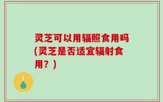 灵芝可以用辐照食用吗(灵芝是否适宜辐射食用？)