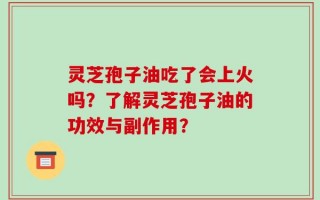 灵芝孢子油吃了会上火吗？了解灵芝孢子油的功效与副作用？