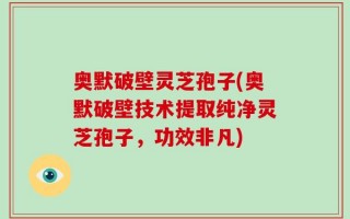 奥默破壁灵芝孢子(奥默破壁技术提取纯净灵芝孢子，功效非凡)