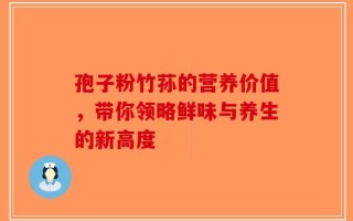 孢子粉竹荪的营养价值，带你领略鲜味与养生的新高度