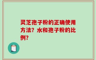灵芝孢子粉的正确使用方法？水和孢子粉的比例？