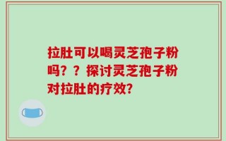 拉肚可以喝灵芝孢子粉吗？？探讨灵芝孢子粉对拉肚的疗效？