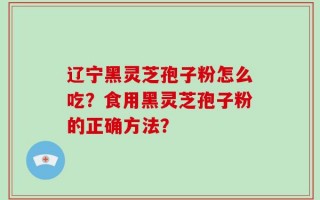 辽宁黑灵芝孢子粉怎么吃？食用黑灵芝孢子粉的正确方法？