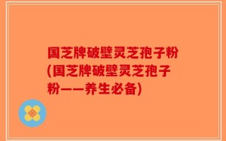 国芝牌破壁灵芝孢子粉(国芝牌破壁灵芝孢子粉——养生必备)