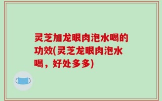 灵芝加龙眼肉泡水喝的功效(灵芝龙眼肉泡水喝，好处多多)