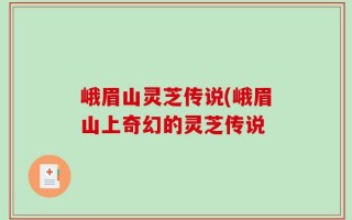 峨眉山灵芝传说(峨眉山上奇幻的灵芝传说