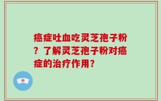 癌症吐血吃灵芝孢子粉？了解灵芝孢子粉对癌症的治疗作用？