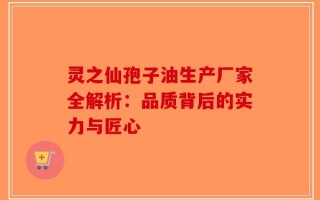 灵之仙孢子油生产厂家全解析：品质背后的实力与匠心