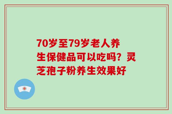 70岁至79岁老人养生保健品可以吃吗？灵芝孢子粉养生效果好-第1张图片-破壁灵芝孢子粉研究指南