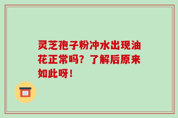 灵芝孢子粉冲水出现油花正常吗？了解后原来如此呀！-第1张图片-破壁灵芝孢子粉研究指南