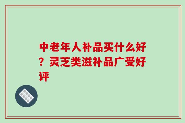 中老年人补品买什么好？灵芝类滋补品广受好评-第1张图片-破壁灵芝孢子粉研究指南