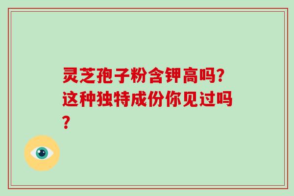 灵芝孢子粉含钾高吗？这种独特成份你见过吗？-第1张图片-破壁灵芝孢子粉研究指南