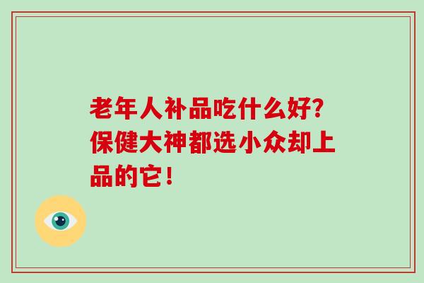 老年人补品吃什么好？保健大神都选小众却上品的它！-第1张图片-破壁灵芝孢子粉研究指南