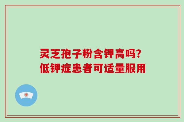 灵芝孢子粉含钾高吗？低钾症患者可适量服用-第1张图片-破壁灵芝孢子粉研究指南