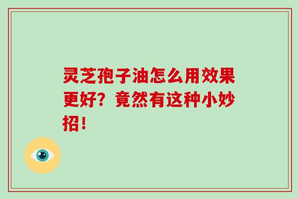 灵芝孢子油怎么用效果更好？竟然有这种小妙招！-第1张图片-破壁灵芝孢子粉研究指南