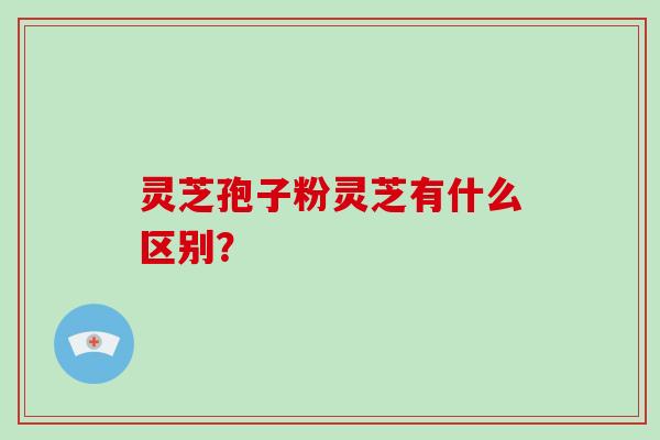 灵芝孢子粉灵芝有什么区别？-第1张图片-破壁灵芝孢子粉研究指南
