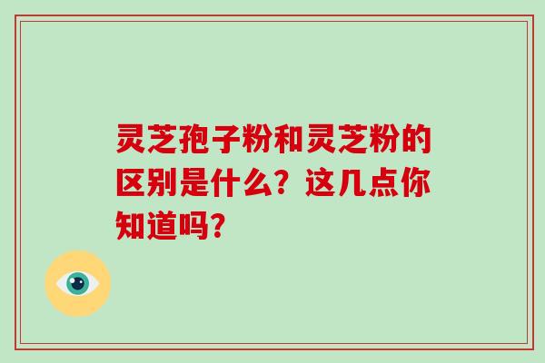 灵芝孢子粉和灵芝粉的区别是什么？这几点你知道吗？-第1张图片-破壁灵芝孢子粉研究指南