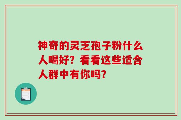 神奇的灵芝孢子粉什么人喝好？看看这些适合人群中有你吗？-第1张图片-破壁灵芝孢子粉研究指南