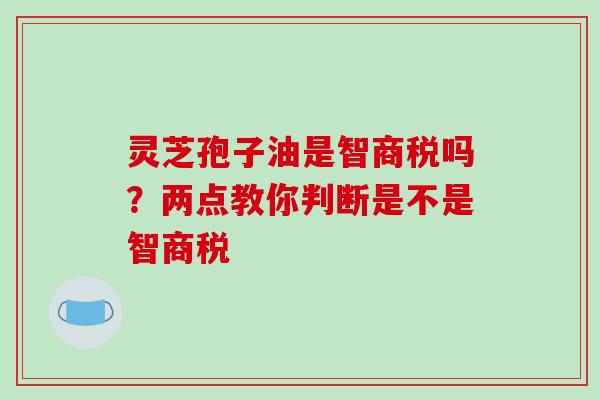 灵芝孢子油是智商税吗？两点教你判断是不是智商税