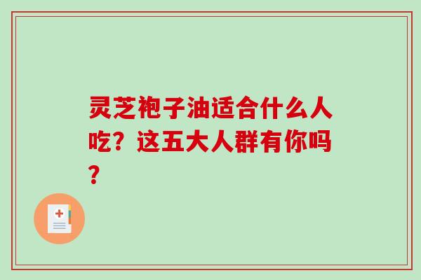 灵芝袍子油适合什么人吃？这五大人群有你吗？-第1张图片-破壁灵芝孢子粉研究指南
