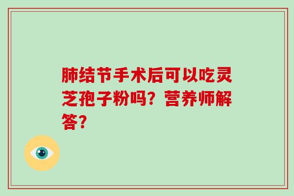 肺结节手术后可以吃灵芝孢子粉吗？营养师解答？-第1张图片-破壁灵芝孢子粉研究指南