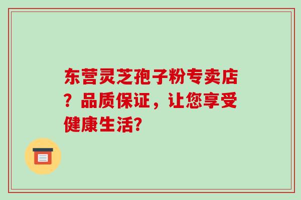 东营灵芝孢子粉专卖店？品质保证，让您享受健康生活？-第1张图片-破壁灵芝孢子粉研究指南