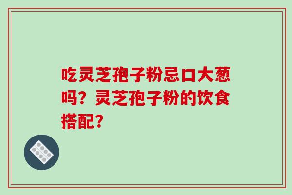 吃灵芝孢子粉忌口大葱吗？灵芝孢子粉的饮食搭配？-第1张图片-破壁灵芝孢子粉研究指南