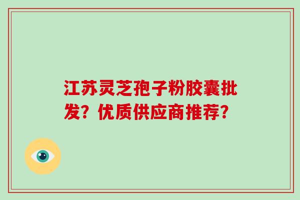 江苏灵芝孢子粉胶囊批发？优质供应商推荐？-第1张图片-破壁灵芝孢子粉研究指南