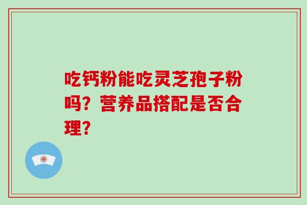 吃钙粉能吃灵芝孢子粉吗？营养品搭配是否合理？-第1张图片-破壁灵芝孢子粉研究指南