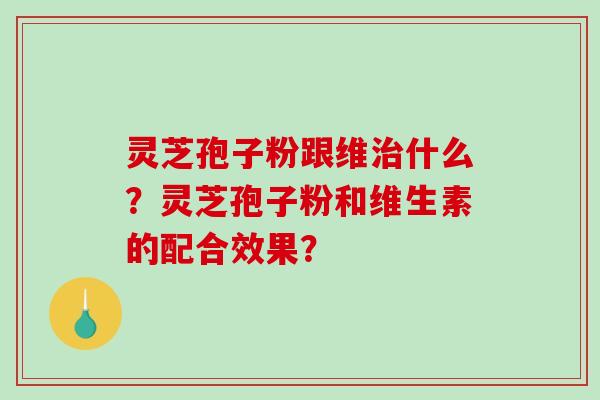 灵芝孢子粉跟维治什么？灵芝孢子粉和维生素的配合效果？-第1张图片-破壁灵芝孢子粉研究指南