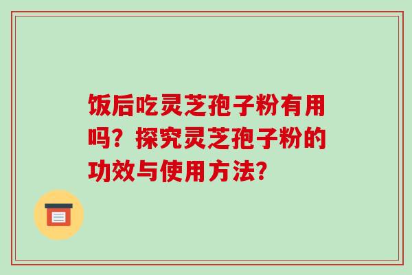 饭后吃灵芝孢子粉有用吗？探究灵芝孢子粉的功效与使用方法？-第1张图片-破壁灵芝孢子粉研究指南