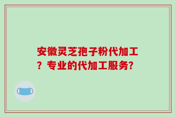 安徽灵芝孢子粉代加工？专业的代加工服务？-第1张图片-破壁灵芝孢子粉研究指南