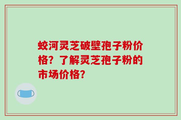 蛟河灵芝破壁孢子粉价格？了解灵芝孢子粉的市场价格？-第1张图片-破壁灵芝孢子粉研究指南