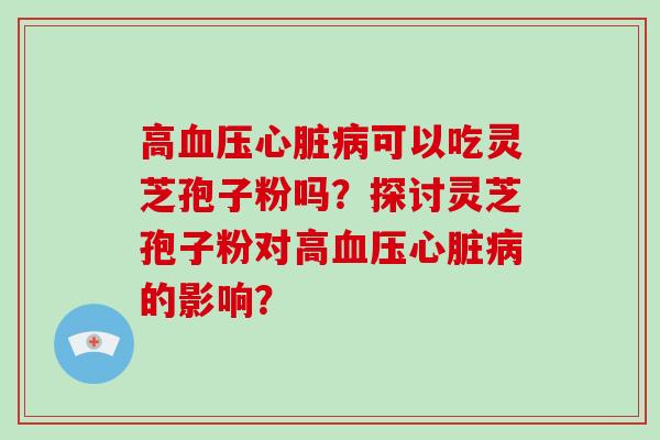 高血压心脏病可以吃灵芝孢子粉吗？探讨灵芝孢子粉对高血压心脏病的影响？-第1张图片-破壁灵芝孢子粉研究指南