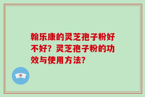 翰乐康的灵芝孢子粉好不好？灵芝孢子粉的功效与使用方法？-第1张图片-破壁灵芝孢子粉研究指南