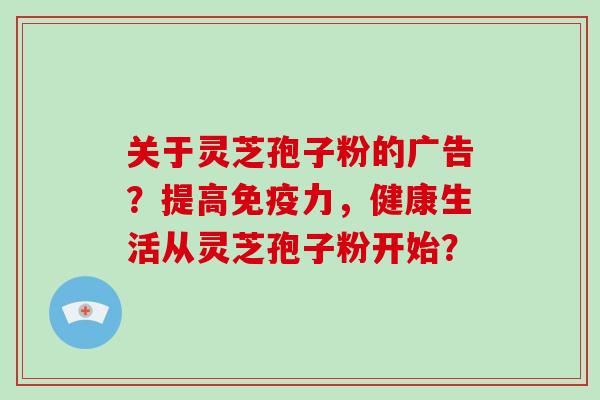 关于灵芝孢子粉的广告？提高免疫力，健康生活从灵芝孢子粉开始？-第1张图片-破壁灵芝孢子粉研究指南