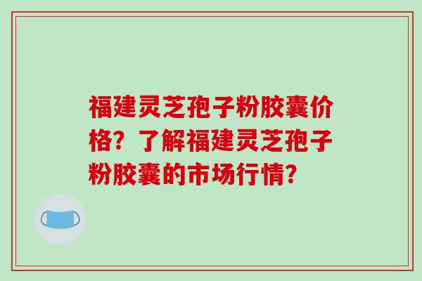 福建灵芝孢子粉胶囊价格？了解福建灵芝孢子粉胶囊的市场行情？-第1张图片-破壁灵芝孢子粉研究指南