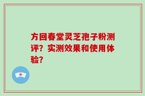 方回春堂灵芝孢子粉测评？实测效果和使用体验？-第1张图片-破壁灵芝孢子粉研究指南